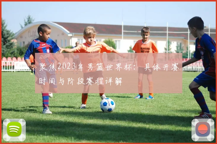 聚焦2023年男篮世界杯：具体开赛时间与阶段赛程详解
