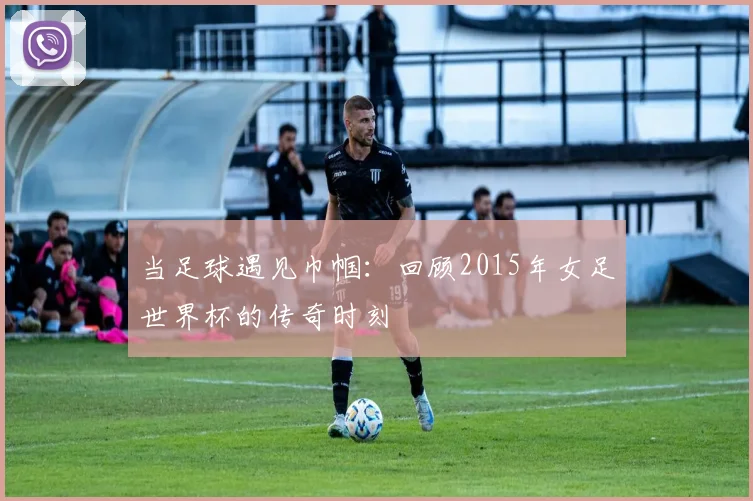 当足球遇见巾帼：回顾2015年女足世界杯的传奇时刻