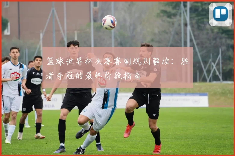篮球世界杯决赛赛制规则解读:胜者夺冠的最终阶段指南