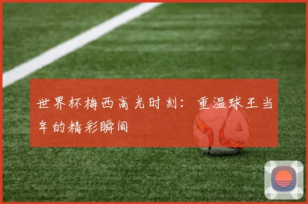 世界杯梅西高光时刻：重温球王当年的精彩瞬间