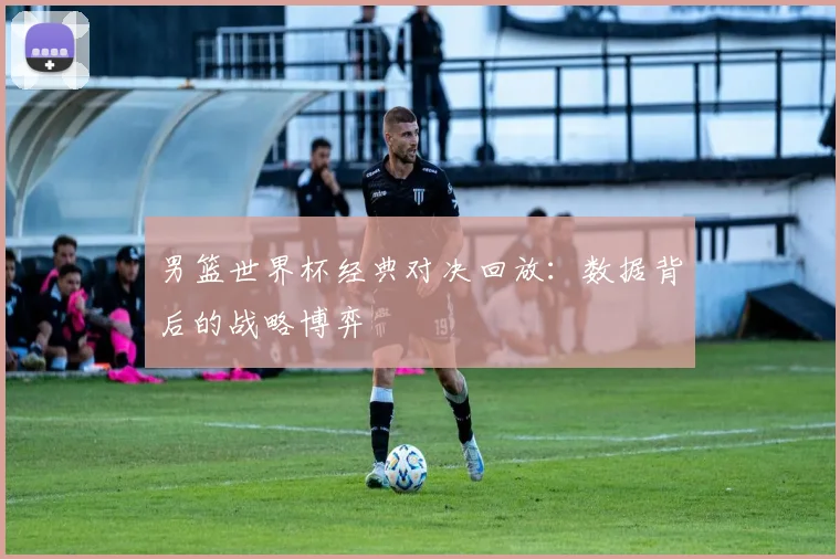 男篮世界杯经典对决回放：数据背后的战略博弈