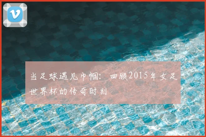 当足球遇见巾帼：回顾2015年女足世界杯的传奇时刻
