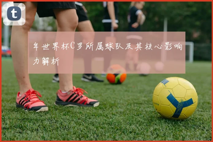 年世界杯C罗所属球队及其核心影响力解析