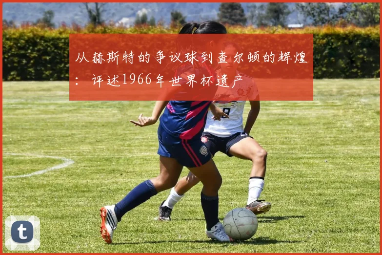 从赫斯特的争议球到查尔顿的辉煌:评述1966年世界杯遗产