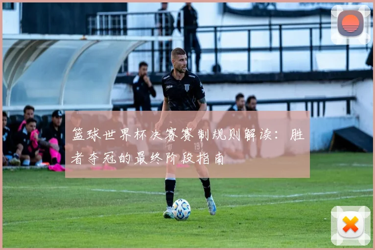 篮球世界杯决赛赛制规则解读:胜者夺冠的最终阶段指南