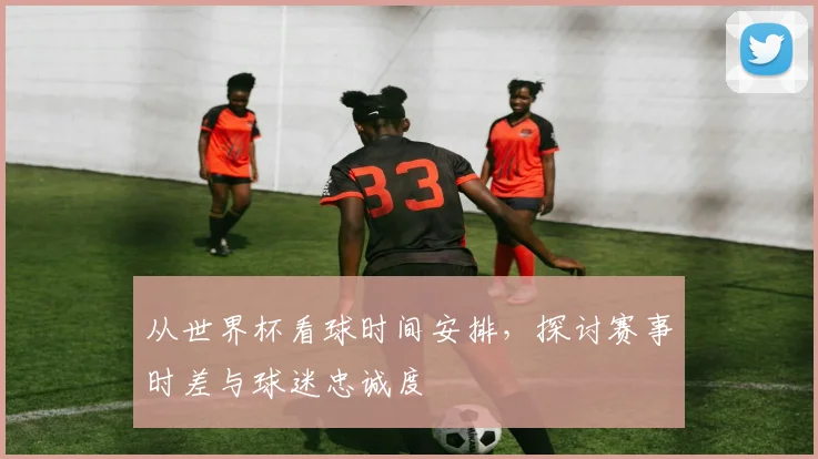 从世界杯看球时间安排，探讨赛事时差与球迷忠诚度