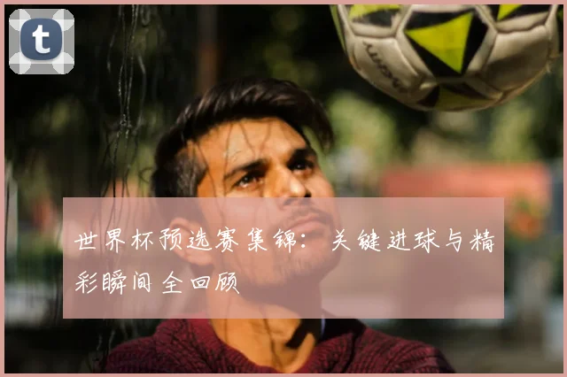 世界杯预选赛集锦：关键进球与精彩瞬间全回顾