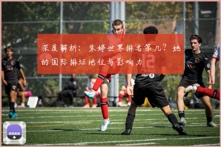 深度解析：朱婷世界排名第几？她的国际排坛地位与影响力