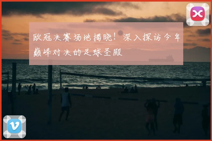 欧冠决赛场地揭晓！深入探访今年巅峰对决的足球圣殿