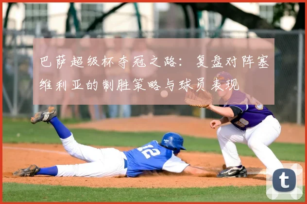 巴萨超级杯夺冠之路：复盘对阵塞维利亚的制胜策略与球员表现