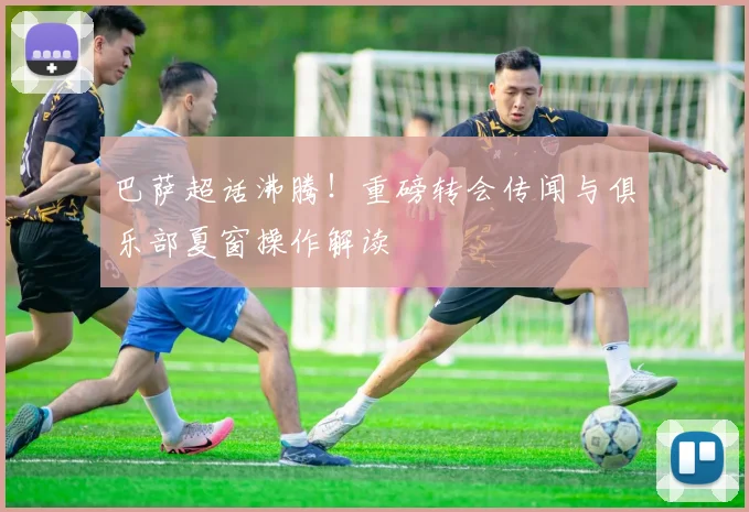 巴萨超话沸腾！重磅转会传闻与俱乐部夏窗操作解读