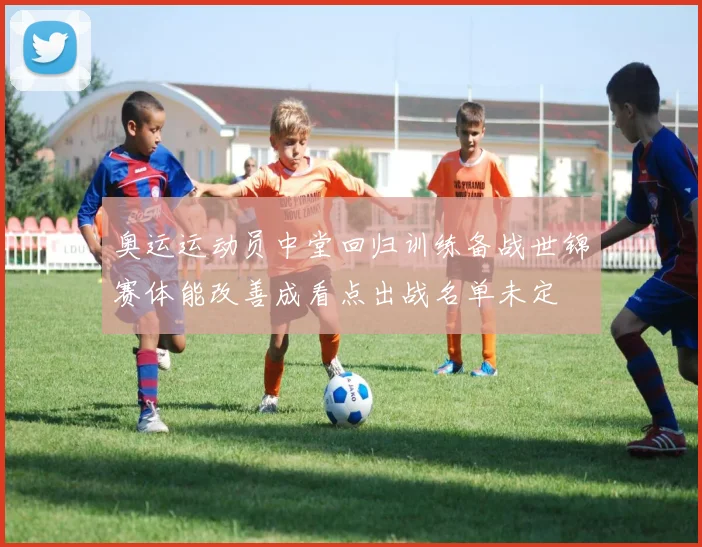 奥运运动员中堂回归训练备战世锦赛体能改善成看点出战名单未定