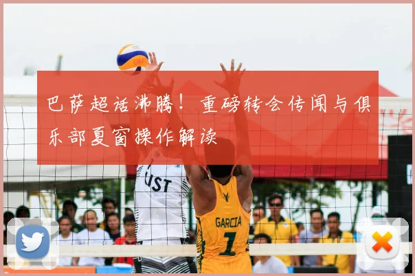 巴萨超话沸腾！重磅转会传闻与俱乐部夏窗操作解读