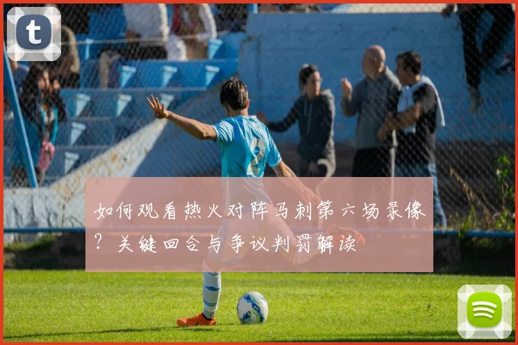 如何观看热火对阵马刺第六场录像？关键回合与争议判罚解读