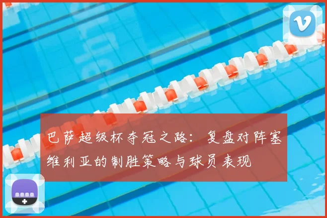 巴萨超级杯夺冠之路：复盘对阵塞维利亚的制胜策略与球员表现