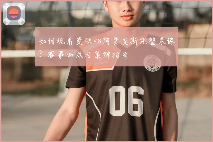 如何观看曼联vs阿贾克斯完整录像？赛事回放与集锦指南